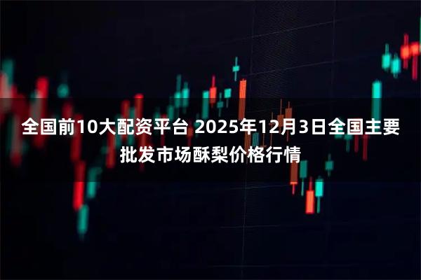 全国前10大配资平台 2025年12月3日全国主要批发市场酥梨价格行情