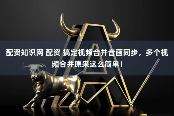 配资知识网 配资 搞定视频合并音画同步，多个视频合并原来这么简单！