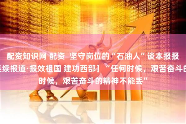 配资知识网 配资  坚守岗位的“石油人”谈本报报道感召——【连续报道·报效祖国 建功西部】“任何时候，艰苦奋斗的精神不能丢”