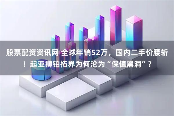 股票配资资讯网 全球年销52万，国内二手价腰斩！起亚狮铂拓界为何沦为“保值黑洞”？