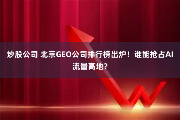 炒股公司 北京GEO公司排行榜出炉！谁能抢占AI流量高地？