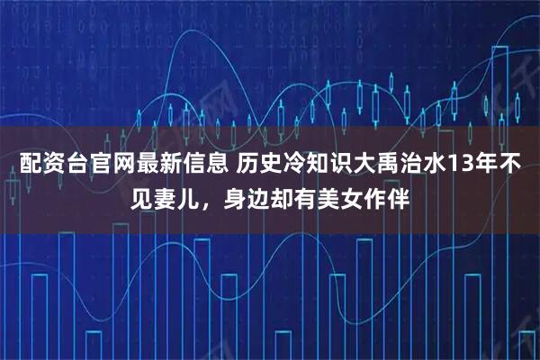 配资台官网最新信息 历史冷知识大禹治水13年不见妻儿，身边却有美女作伴