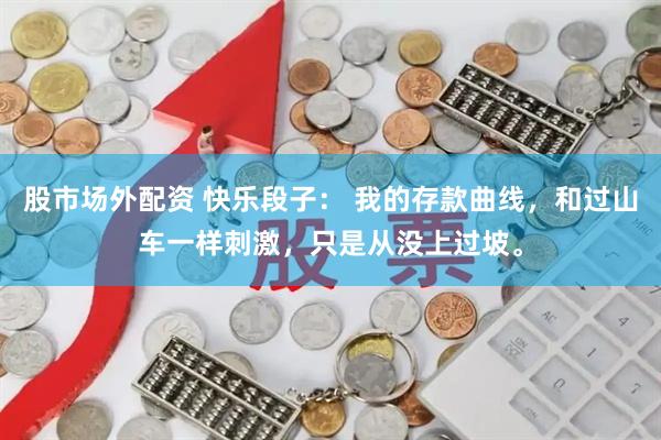 股市场外配资 快乐段子： 我的存款曲线，和过山车一样刺激，只是从没上过坡。