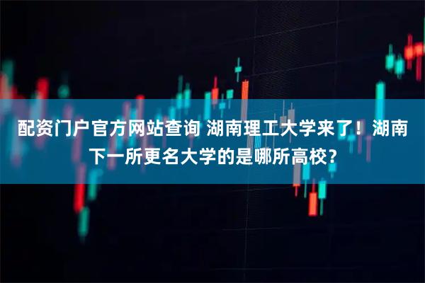 配资门户官方网站查询 湖南理工大学来了！湖南下一所更名大学的是哪所高校？