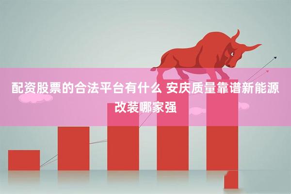 配资股票的合法平台有什么 安庆质量靠谱新能源改装哪家强