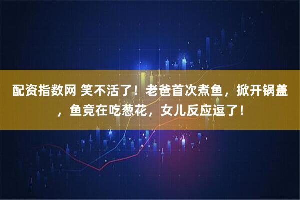 配资指数网 笑不活了！老爸首次煮鱼，掀开锅盖，鱼竟在吃葱花，女儿反应逗了！