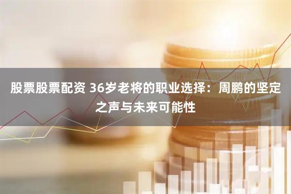 股票股票配资 36岁老将的职业选择：周鹏的坚定之声与未来可能性